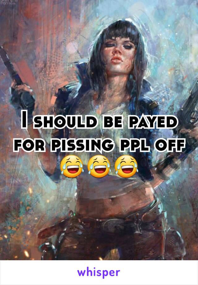 I should be payed for pissing ppl off😂😂😂