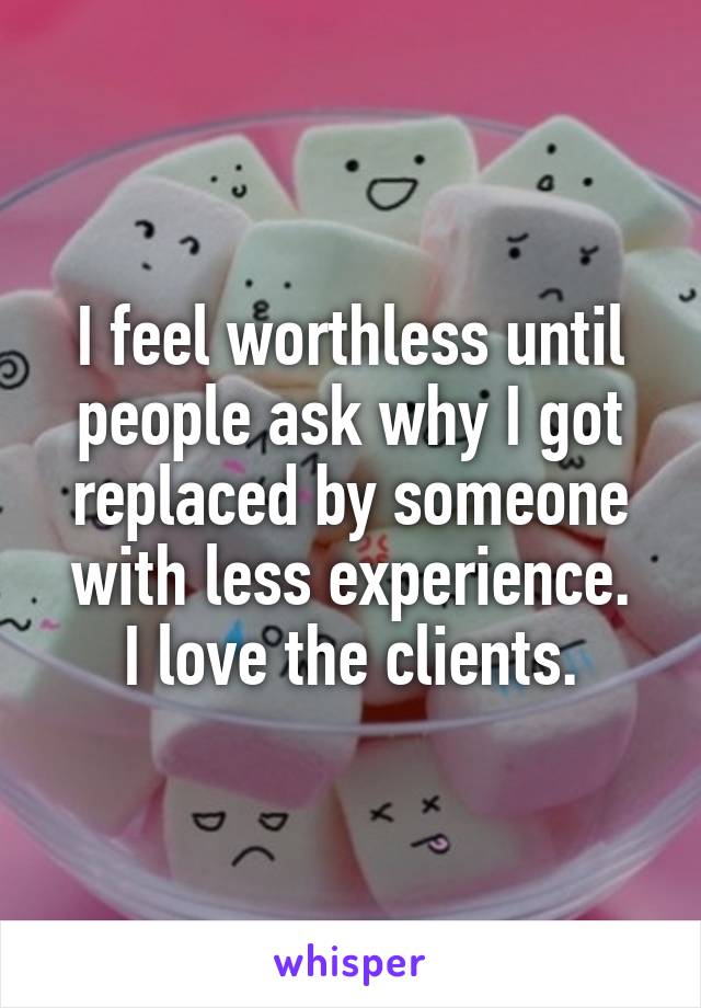 I feel worthless until people ask why I got replaced by someone with less experience.
I love the clients.