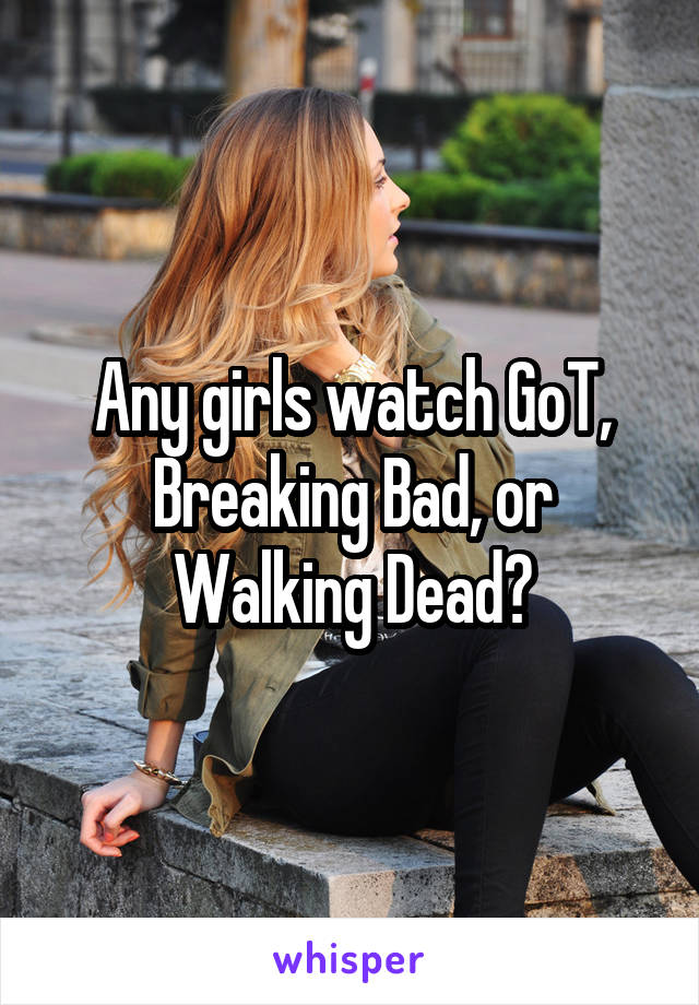 Any girls watch GoT, Breaking Bad, or Walking Dead?