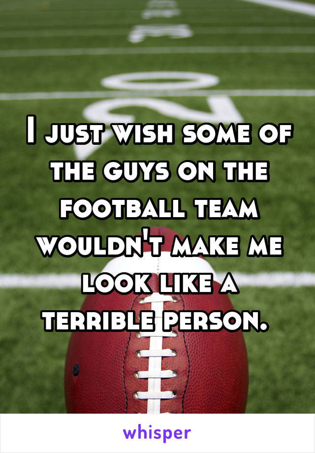 I just wish some of the guys on the football team wouldn't make me look like a terrible person. 