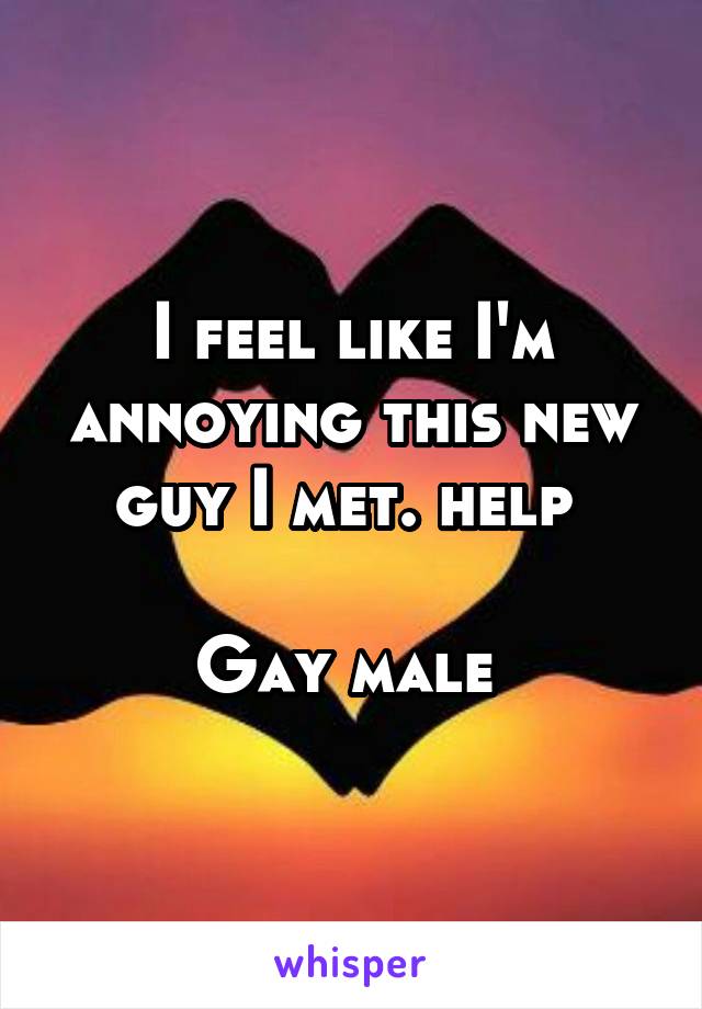 I feel like I'm annoying this new guy I met. help 

Gay male 