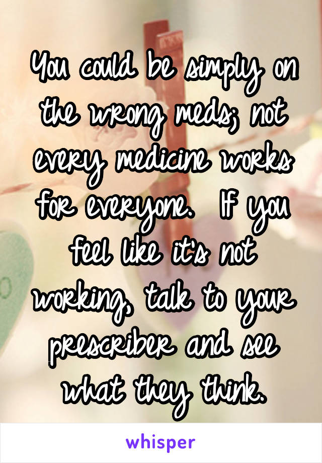 You could be simply on the wrong meds; not every medicine works for everyone.  If you feel like it's not working, talk to your prescriber and see what they think.