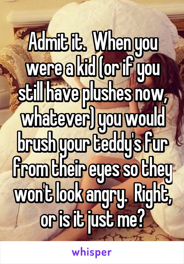 Admit it.  When you were a kid (or if you still have plushes now, whatever) you would brush your teddy's fur from their eyes so they won't look angry.  Right, or is it just me?