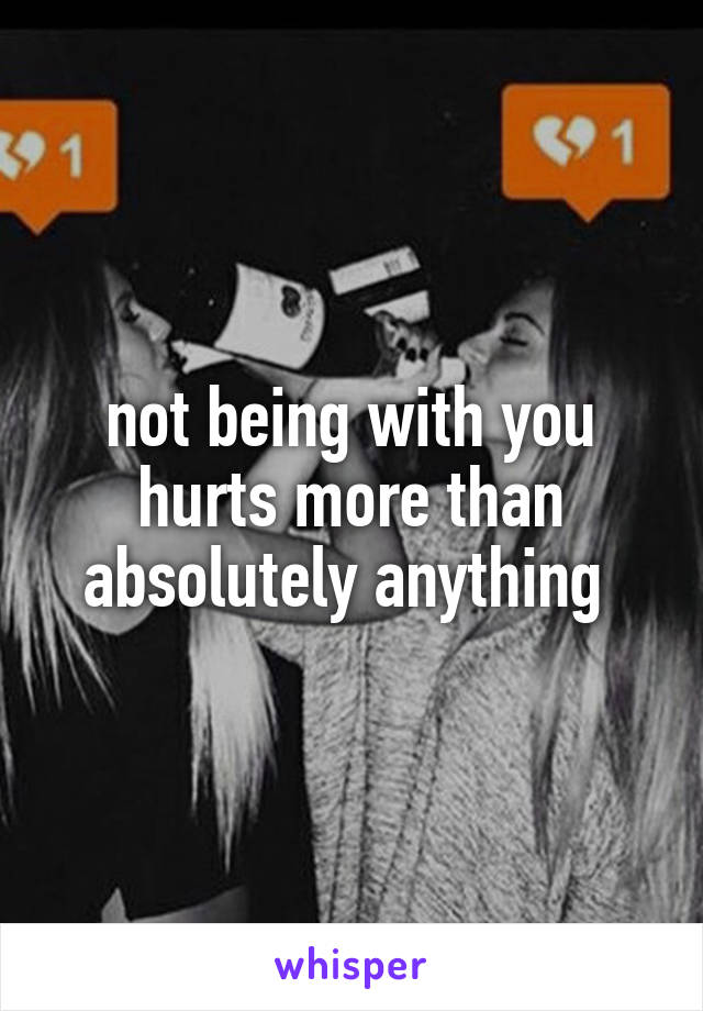 not being with you hurts more than absolutely anything 