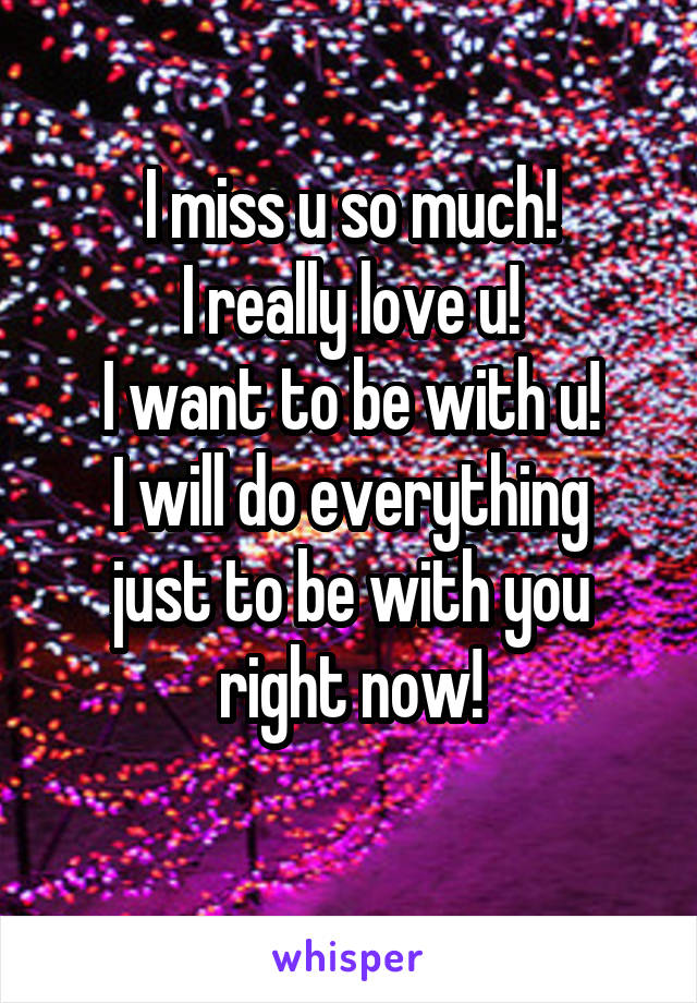 I miss u so much!
I really love u!
I want to be with u!
I will do everything just to be with you right now!
