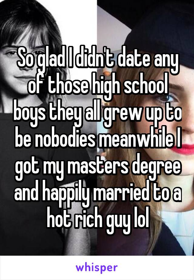 So glad I didn't date any of those high school boys they all grew up to be nobodies meanwhile I got my masters degree and happily married to a hot rich guy lol