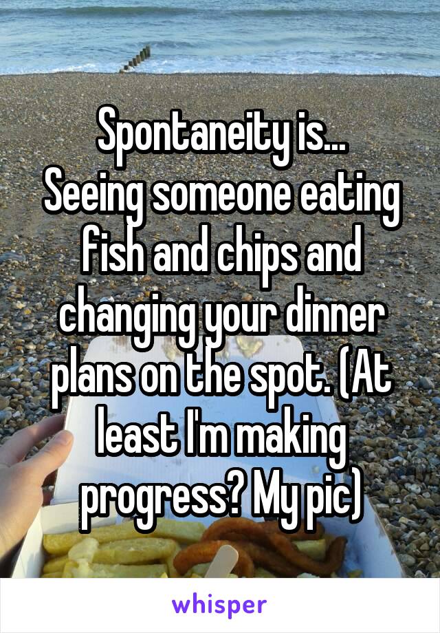 Spontaneity is...
Seeing someone eating fish and chips and changing your dinner plans on the spot. (At least I'm making progress? My pic)