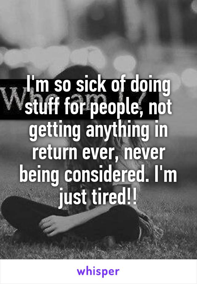 I'm so sick of doing stuff for people, not getting anything in return ever, never being considered. I'm just tired!!