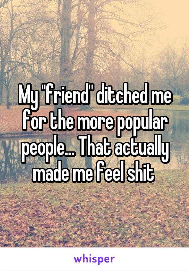 My "friend" ditched me for the more popular people... That actually made me feel shit 