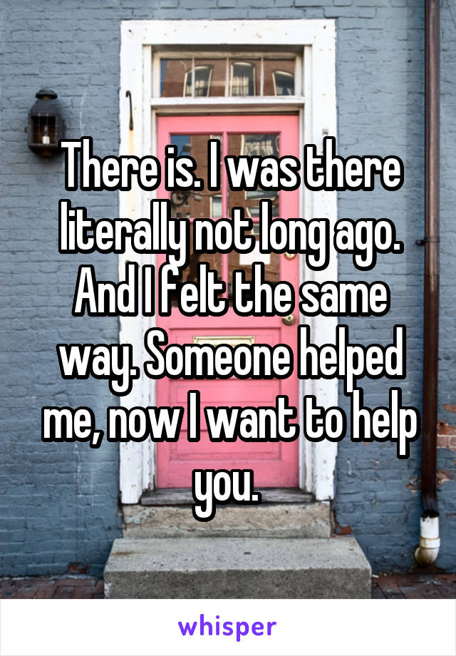 There is. I was there literally not long ago. And I felt the same way. Someone helped me, now I want to help you. 