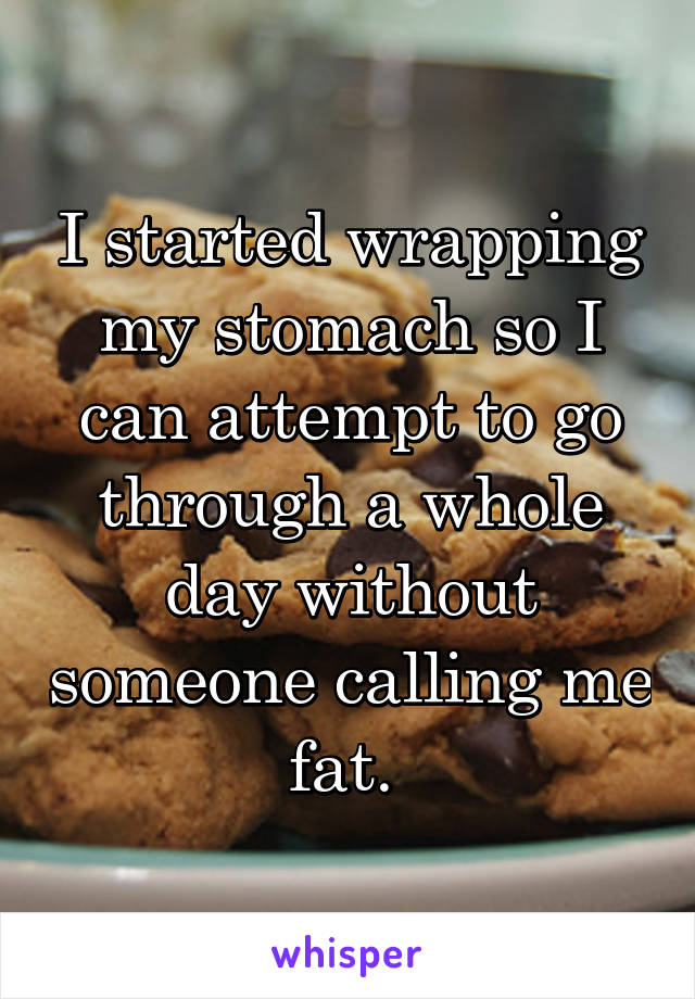 I started wrapping my stomach so I can attempt to go through a whole day without someone calling me fat. 