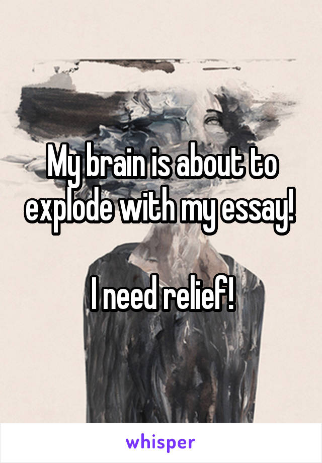 My brain is about to explode with my essay! 

I need relief!