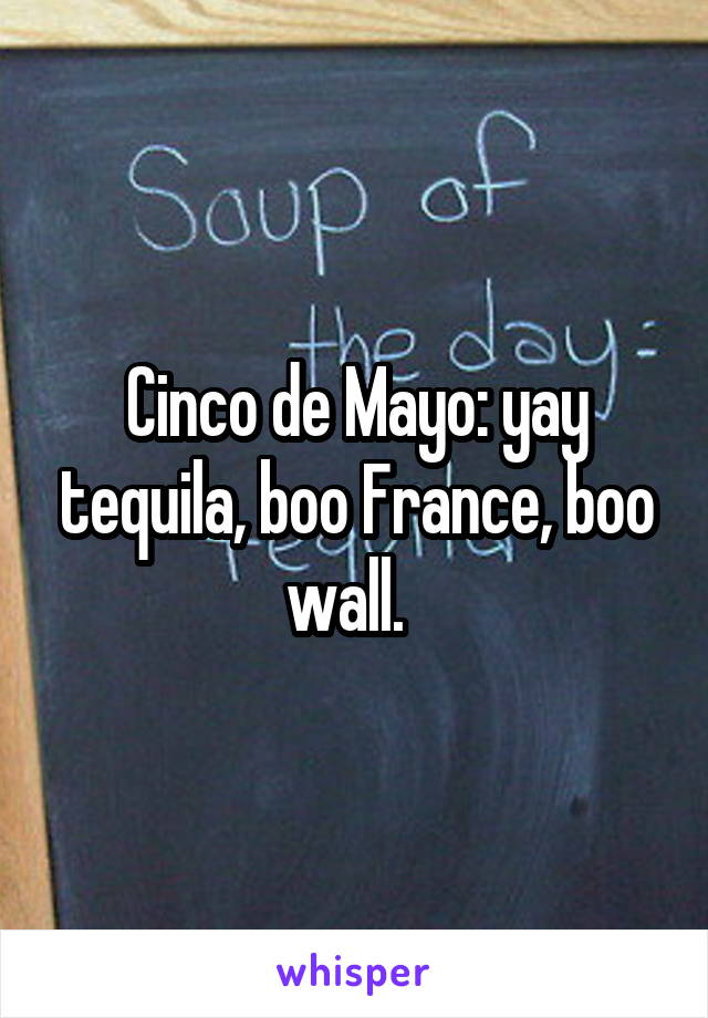 Cinco de Mayo: yay tequila, boo France, boo wall.  