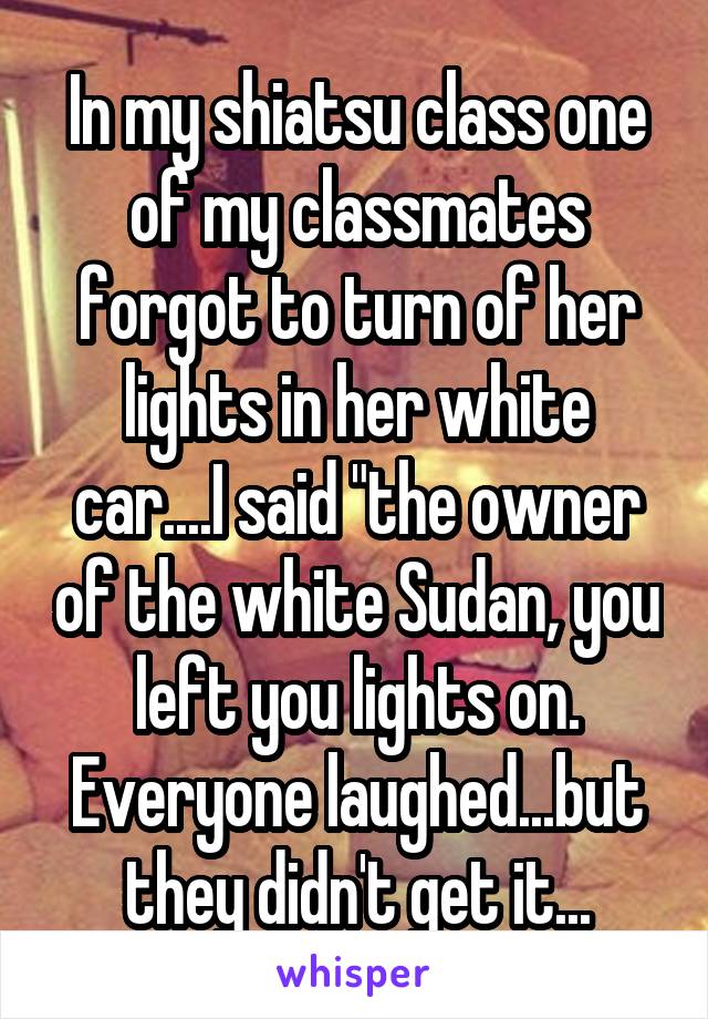 In my shiatsu class one of my classmates forgot to turn of her lights in her white car....I said "the owner of the white Sudan, you left you lights on. Everyone laughed...but they didn't get it...