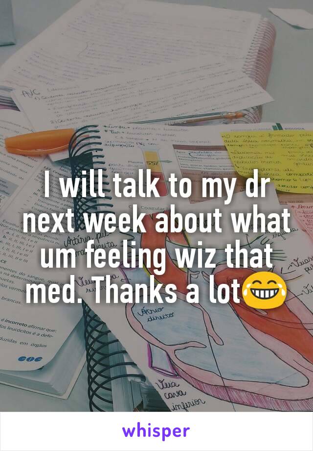 I will talk to my dr next week about what um feeling wiz that med. Thanks a lot😂