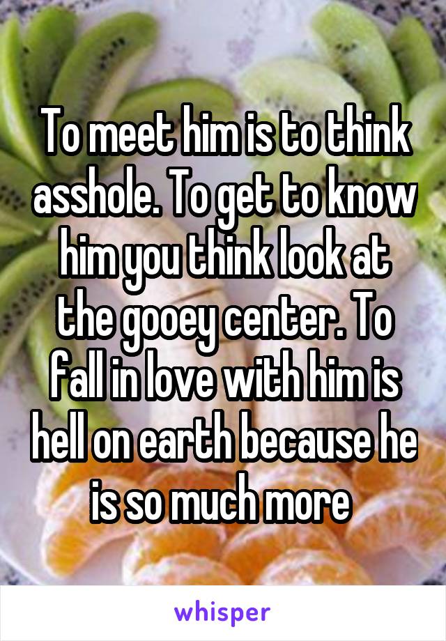 To meet him is to think asshole. To get to know him you think look at the gooey center. To fall in love with him is hell on earth because he is so much more 