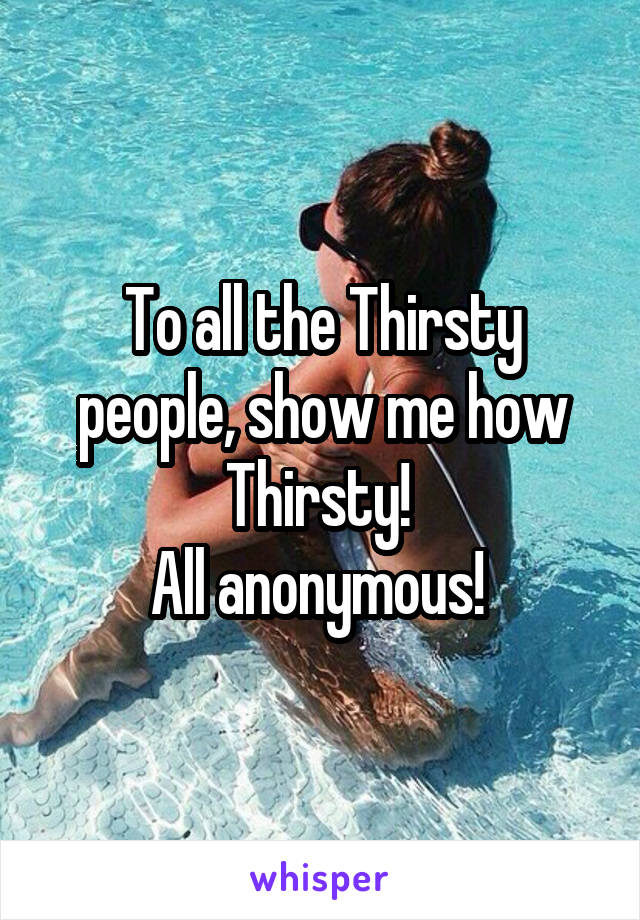 To all the Thirsty people, show me how Thirsty! 
All anonymous! 