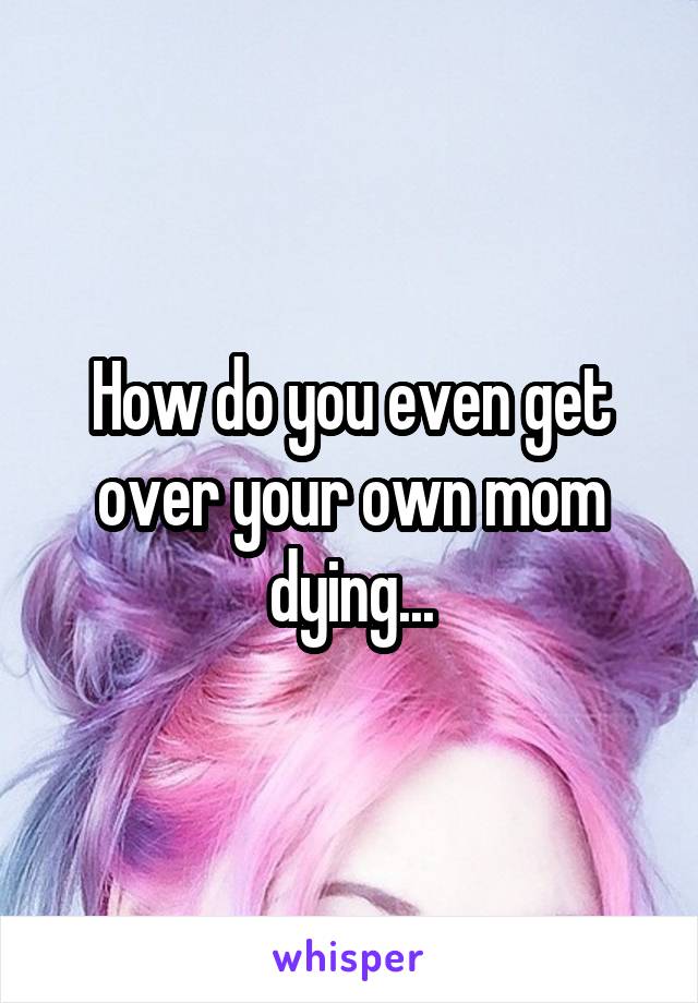 How do you even get over your own mom dying...