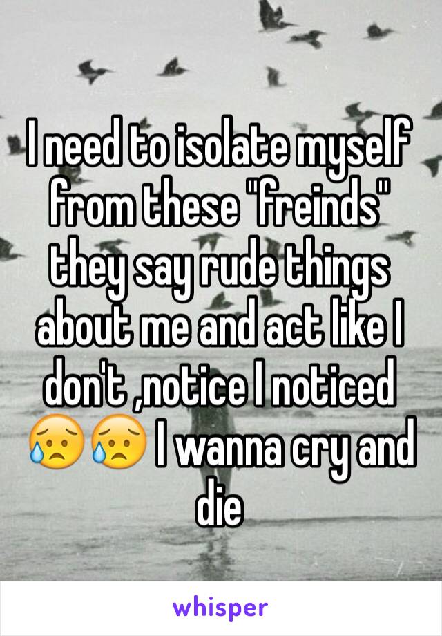 I need to isolate myself from these "freinds" they say rude things about me and act like I don't ,notice I noticed 😥😥 I wanna cry and die