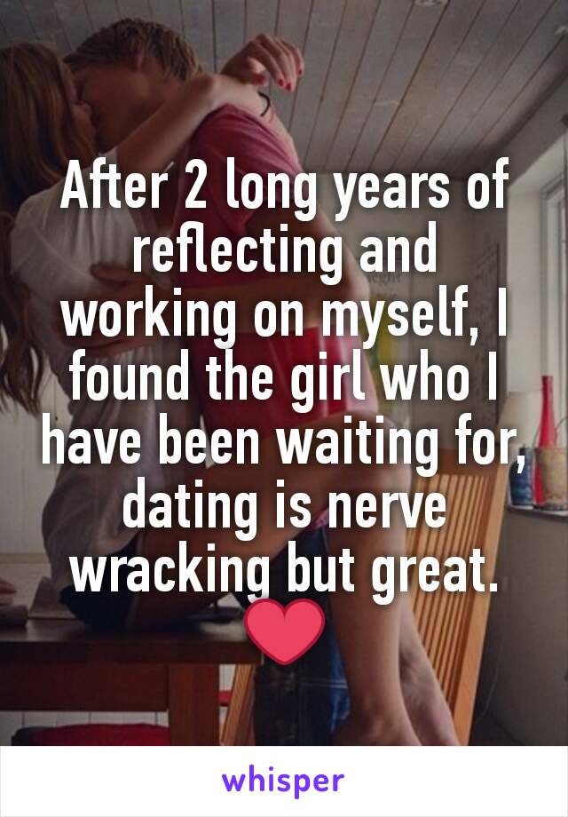 After 2 long years of reflecting and working on myself, I found the girl who I have been waiting for, dating is nerve wracking but great. ❤