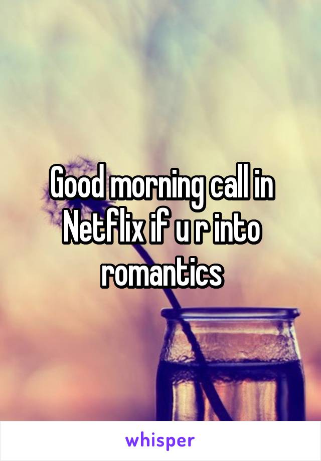 Good morning call in Netflix if u r into romantics