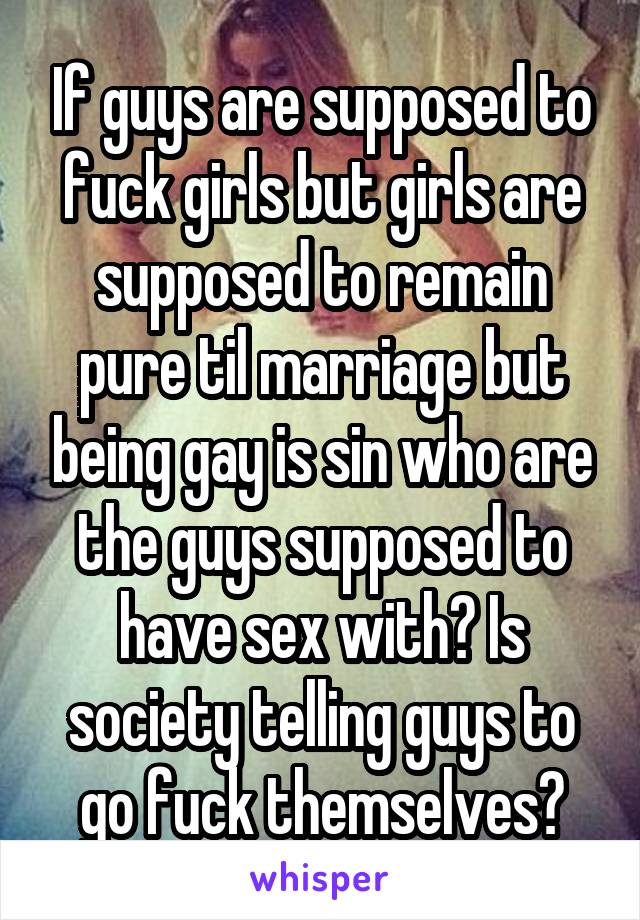 If guys are supposed to fuck girls but girls are supposed to remain pure til marriage but being gay is sin who are the guys supposed to have sex with? Is society telling guys to go fuck themselves?