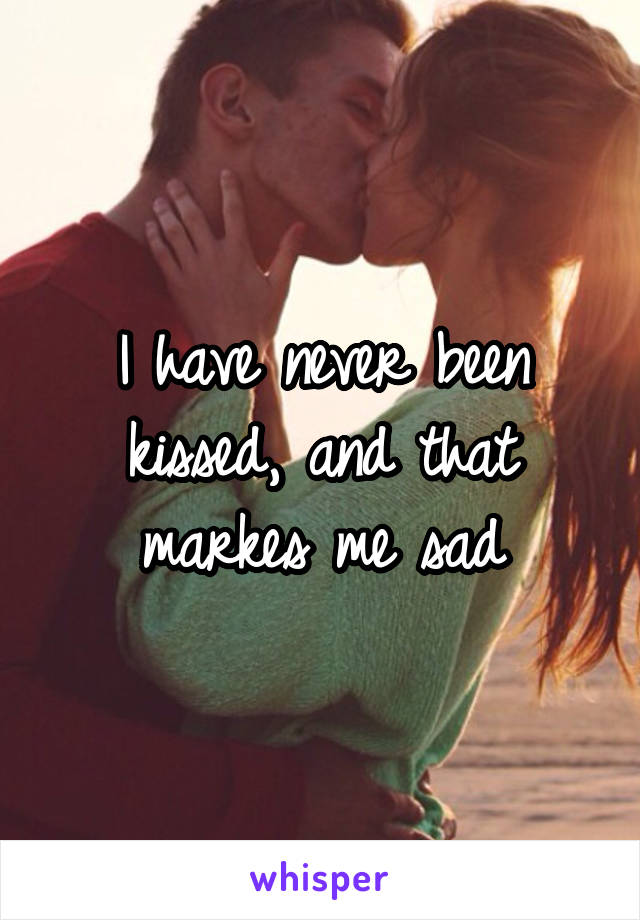 I have never been kissed, and that markes me sad