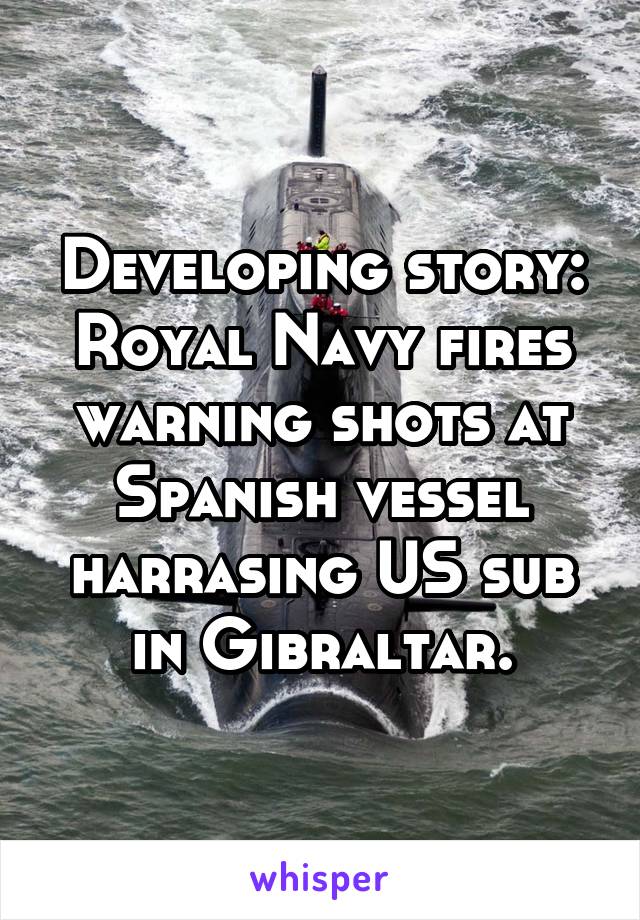 Developing story: Royal Navy fires warning shots at Spanish vessel harrasing US sub in Gibraltar.