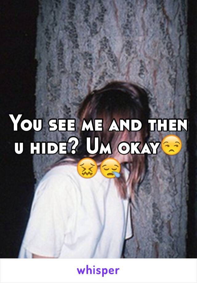 You see me and then u hide? Um okay😒😖😪