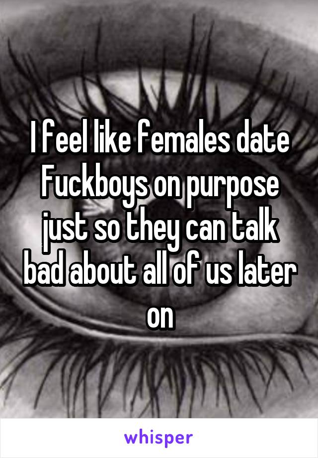 I feel like females date Fuckboys on purpose just so they can talk bad about all of us later on