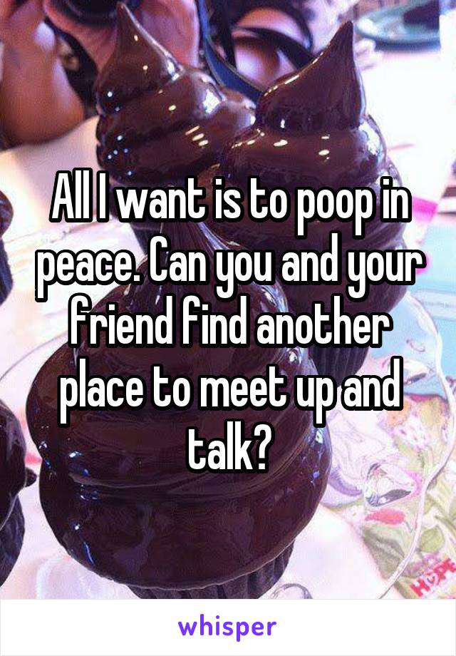 All I want is to poop in peace. Can you and your friend find another place to meet up and talk?