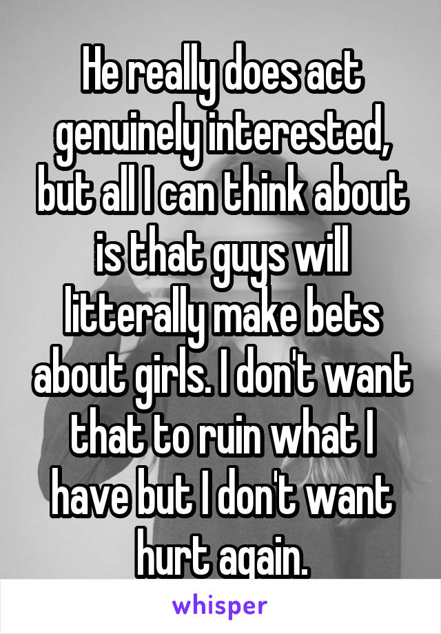 He really does act genuinely interested, but all I can think about is that guys will litterally make bets about girls. I don't want that to ruin what I have but I don't want hurt again.