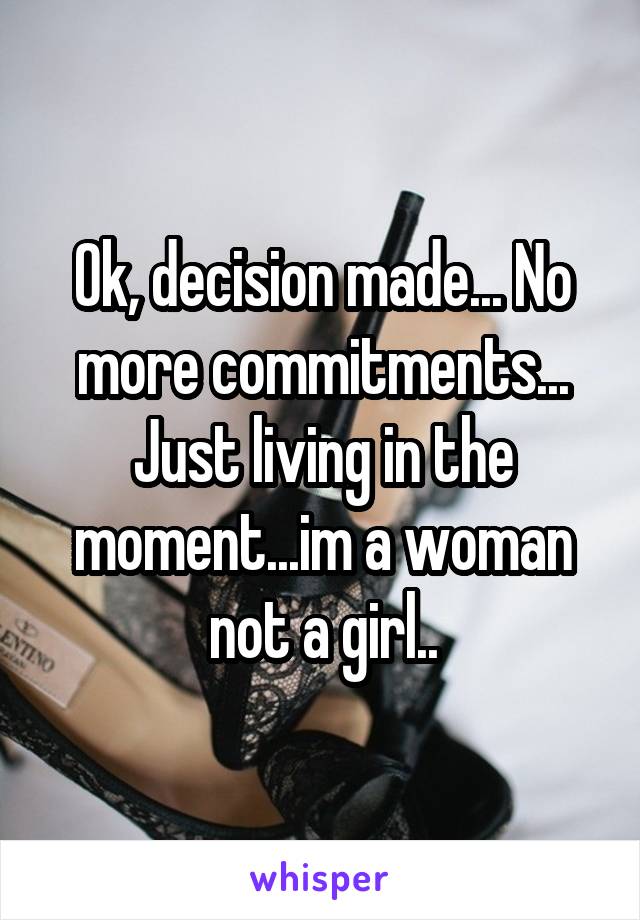 Ok, decision made... No more commitments... Just living in the moment...im a woman not a girl..