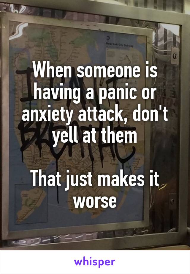 When someone is having a panic or anxiety attack, don't yell at them

That just makes it worse