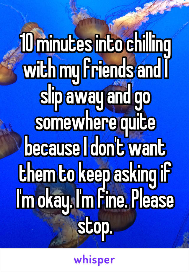 10 minutes into chilling with my friends and I slip away and go somewhere quite because I don't want them to keep asking if I'm okay. I'm fine. Please stop.