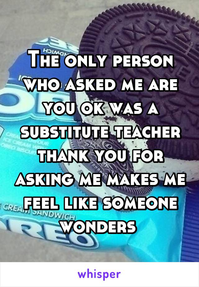 The only person who asked me are you ok was a substitute teacher thank you for asking me makes me feel like someone wonders 