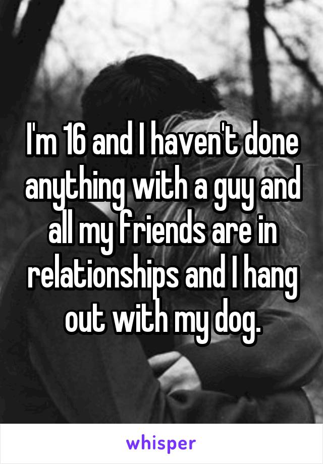 I'm 16 and I haven't done anything with a guy and all my friends are in relationships and I hang out with my dog.