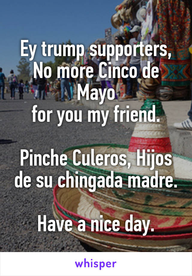 Ey trump supporters,
No more Cinco de Mayo
for you my friend.

Pinche Culeros, Hijos de su chingada madre.

Have a nice day.