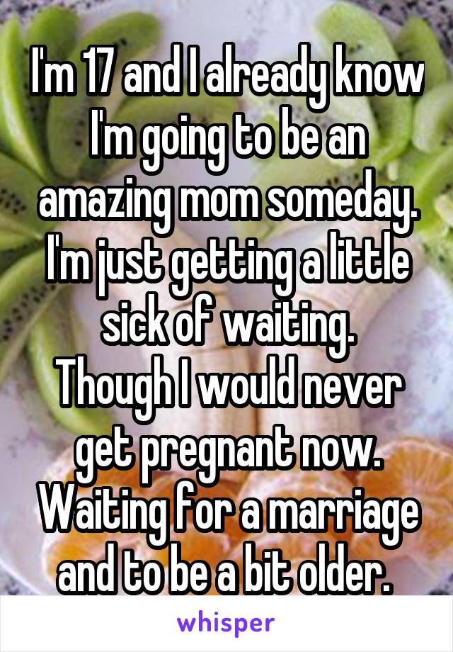 I'm 17 and I already know I'm going to be an amazing mom someday. I'm just getting a little sick of waiting.
Though I would never get pregnant now. Waiting for a marriage and to be a bit older. 