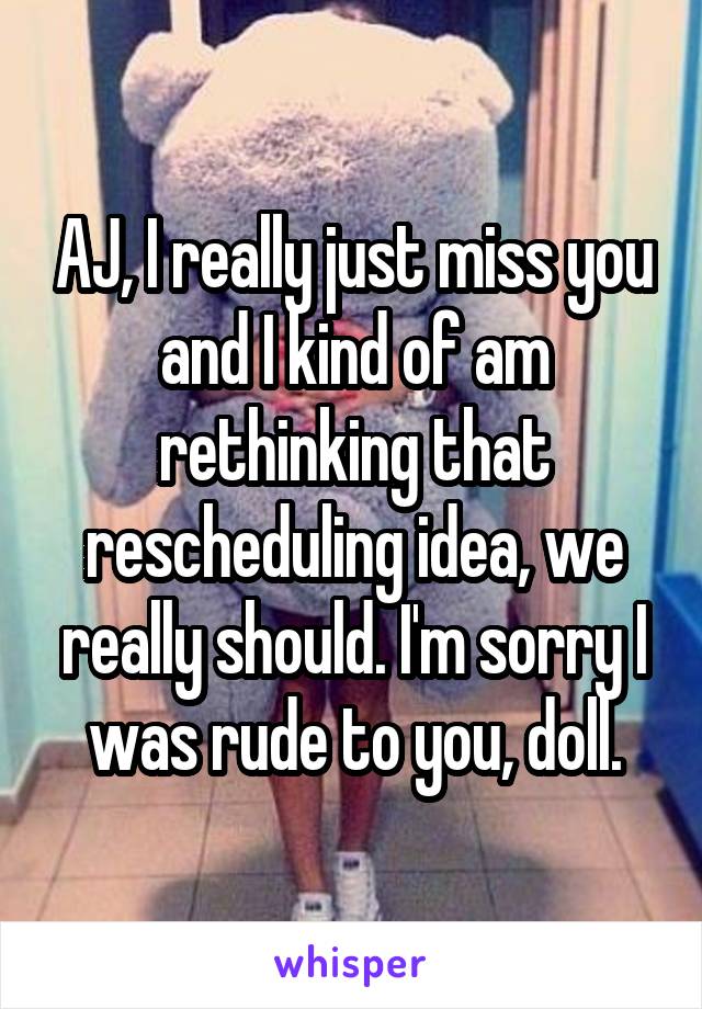 AJ, I really just miss you and I kind of am rethinking that rescheduling idea, we really should. I'm sorry I was rude to you, doll.