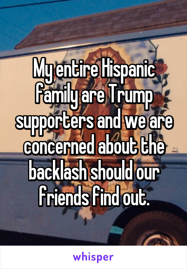 My entire Hispanic family are Trump supporters and we are concerned about the backlash should our friends find out.