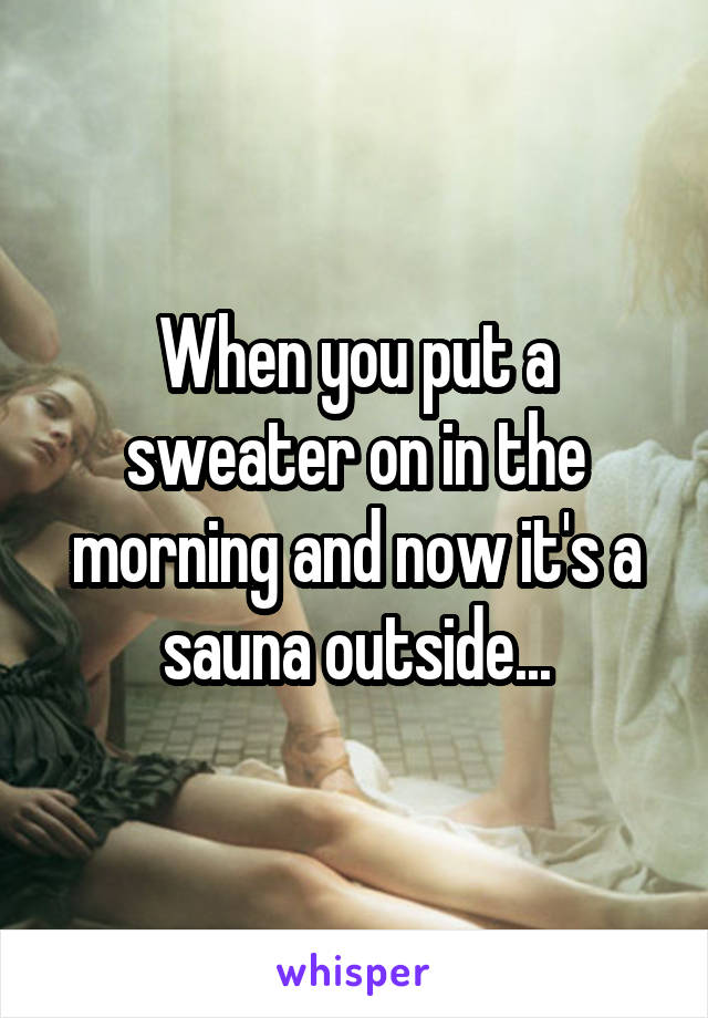 When you put a sweater on in the morning and now it's a sauna outside...