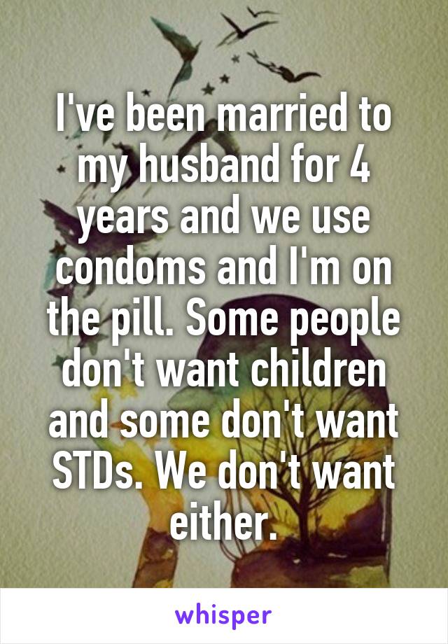 I've been married to my husband for 4 years and we use condoms and I'm on the pill. Some people don't want children and some don't want STDs. We don't want either.