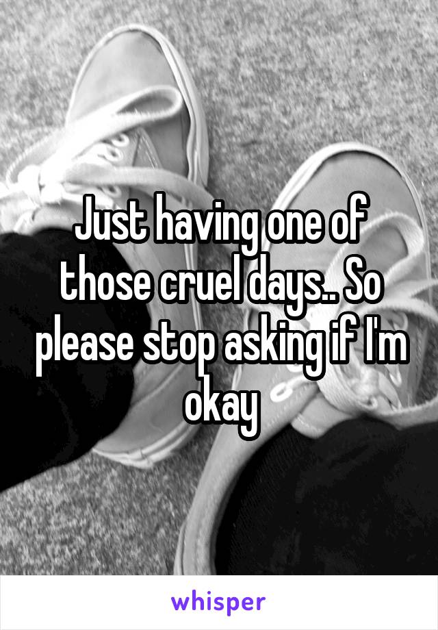 Just having one of those cruel days.. So please stop asking if I'm okay