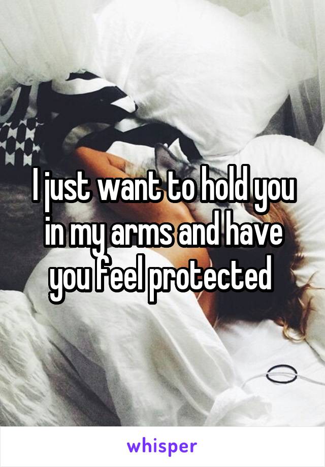 I just want to hold you in my arms and have you feel protected 