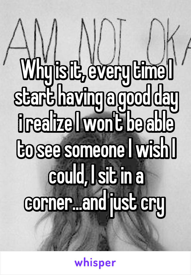 Why is it, every time I start having a good day i realize I won't be able to see someone I wish I could, I sit in a corner...and just cry 