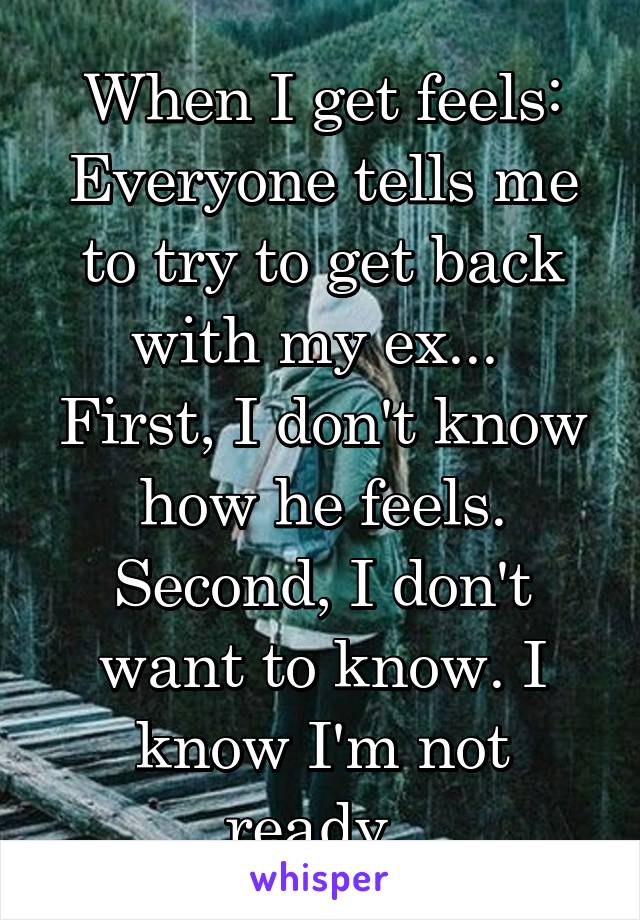 When I get feels: Everyone tells me to try to get back with my ex... 
First, I don't know how he feels.
Second, I don't want to know. I know I'm not ready. 