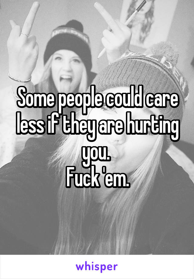 Some people could care less if they are hurting you. 
Fuck 'em.