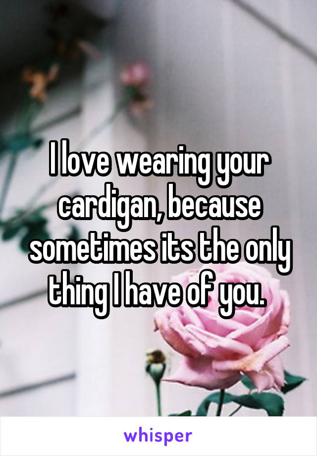 I love wearing your cardigan, because sometimes its the only thing I have of you. 