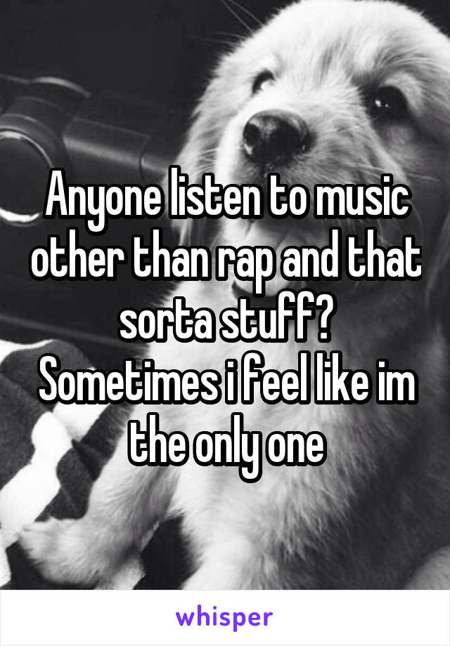 Anyone listen to music other than rap and that sorta stuff? Sometimes i feel like im the only one